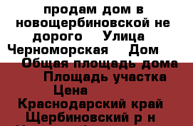 продам дом в новощербиновской не дорого  › Улица ­ Черноморская  › Дом ­ 98 › Общая площадь дома ­ 80 › Площадь участка ­ 20 › Цена ­ 1 200 000 - Краснодарский край, Щербиновский р-н, Новощербиновская ст-ца Недвижимость » Дома, коттеджи, дачи продажа   